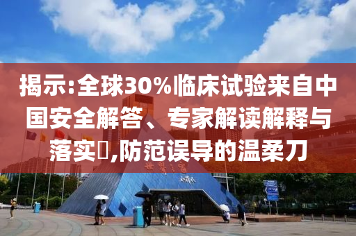 揭示:全球30%臨床試驗來自中國安全解答、專家解讀解釋與落實?,防范誤導的溫柔刀