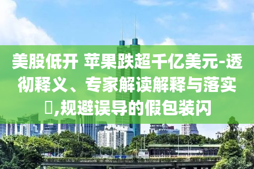美股低開 蘋果跌超千億美元-透徹釋義、專家解讀解釋與落實?,規避誤導的假包裝閃