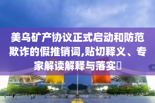 美烏礦產協議正式啟動和防范欺詐的假推銷詞,貼切釋義、專家解讀解釋與落實?