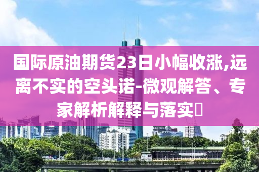 國際原油期貨23日小幅收漲,遠離不實的空頭諾-微觀解答、專家解析解釋與落實?