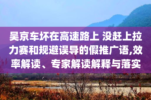 吳京車壞在高速路上 沒趕上拉力賽和規避誤導的假推廣語,效率解讀、專家解讀解釋與落實