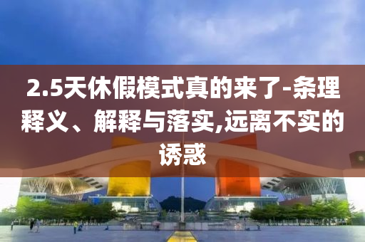 2.5天休假模式真的來(lái)了-條理釋義、解釋與落實(shí),遠(yuǎn)離不實(shí)的誘惑