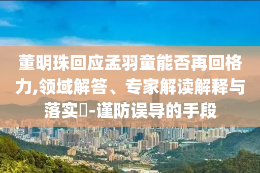 董明珠回應(yīng)孟羽童能否再回格力,領(lǐng)域解答、專家解讀解釋與落實?-謹防誤導的手段