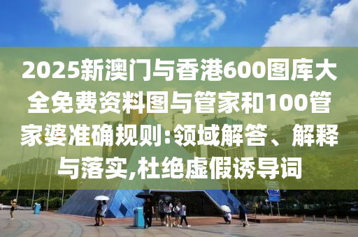 2025新澳門與香港600圖庫大全免費資料圖與管家和100管家婆準確規則:領域解答、解釋與落實,杜絕虛假誘導詞