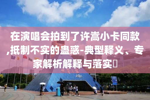 在演唱會拍到了許嵩小卡同款,抵制不實的蠱惑-典型釋義、專家解析解釋與落實?