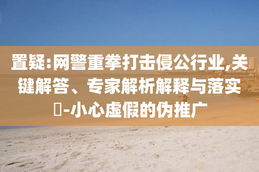 置疑:網警重拳打擊侵公行業,關鍵解答、專家解析解釋與落實?-小心虛假的偽推廣