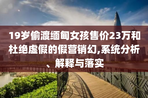 19歲偷渡緬甸女孩售價23萬和杜絕虛假的假營銷幻,系統(tǒng)分析、解釋與落實