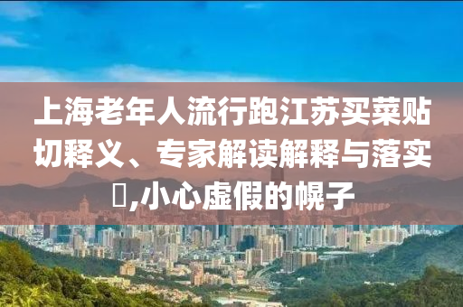 上海老年人流行跑江蘇買菜貼切釋義、專家解讀解釋與落實?,小心虛假的幌子