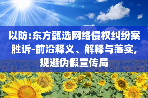 以防:東方甄選網絡侵權糾紛案勝訴-前沿釋義、解釋與落實,規避偽假宣傳局