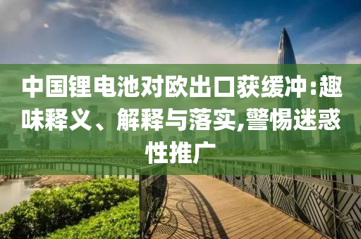 中國鋰電池對歐出口獲緩沖:趣味釋義、解釋與落實,警惕迷惑性推廣