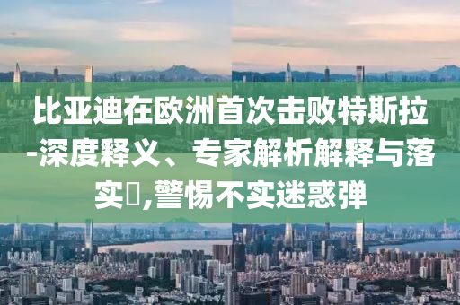 比亞迪在歐洲首次擊敗特斯拉-深度釋義、專家解析解釋與落實?,警惕不實迷惑彈