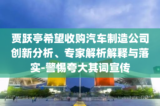 賈躍亭希望收購汽車制造公司創新分析、專家解析解釋與落實-警惕夸大其詞宣傳