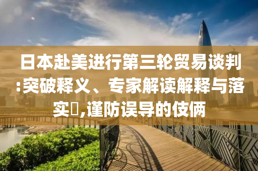 日本赴美進行第三輪貿易談判:突破釋義、專家解讀解釋與落實?,謹防誤導的伎倆