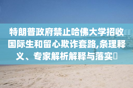 特朗普政府禁止哈佛大學招收國際生和留心欺詐套路,條理釋義、專家解析解釋與落實?