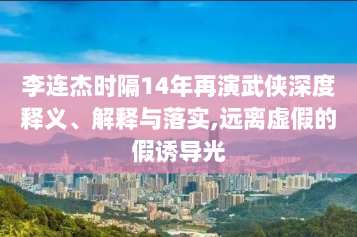 李連杰時隔14年再演武俠深度釋義、解釋與落實,遠離虛假的假誘導光