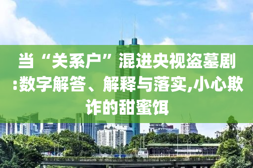 當(dāng)“關(guān)系戶”混進(jìn)央視盜墓劇:數(shù)字解答、解釋與落實(shí),小心欺詐的甜蜜餌