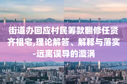 街道辦回應(yīng)村民籌款翻修任賢齊祖宅,理論解答、解釋與落實(shí)-遠(yuǎn)離誤導(dǎo)的漩渦