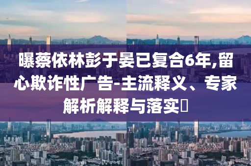曝蔡依林彭于晏已復(fù)合6年,留心欺詐性廣告-主流釋義、專家解析解釋與落實(shí)?