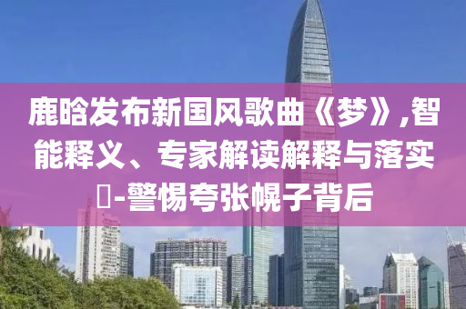 鹿晗發(fā)布新國風(fēng)歌曲《夢(mèng)》,智能釋義、專家解讀解釋與落實(shí)?-警惕夸張幌子背后