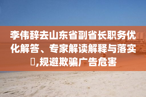 李偉辭去山東省副省長職務優化解答、專家解讀解釋與落實?,規避欺騙廣告危害