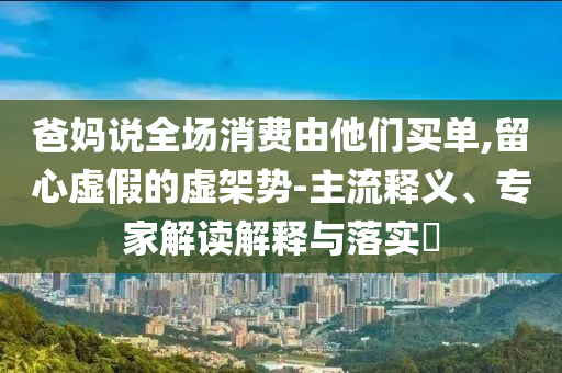 爸媽說全場消費由他們買單,留心虛假的虛架勢-主流釋義、專家解讀解釋與落實?