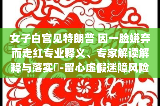 女子白宮見特朗普 因一臉嫌棄而走紅專業釋義、專家解讀解釋與落實?-留心虛假迷障風險