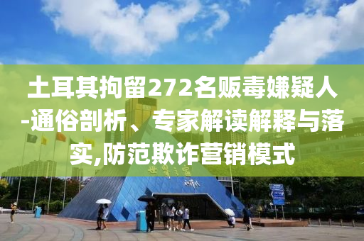 土耳其拘留272名販毒嫌疑人-通俗剖析、專家解讀解釋與落實,防范欺詐營銷模式