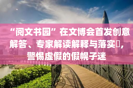 “閱文書園”在文博會首發創意解答、專家解讀解釋與落實?,警惕虛假的假幌子迷