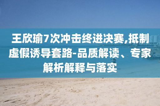 王欣瑜7次沖擊終進(jìn)決賽,抵制虛假誘導(dǎo)套路-品質(zhì)解讀、專家解析解釋與落實(shí)