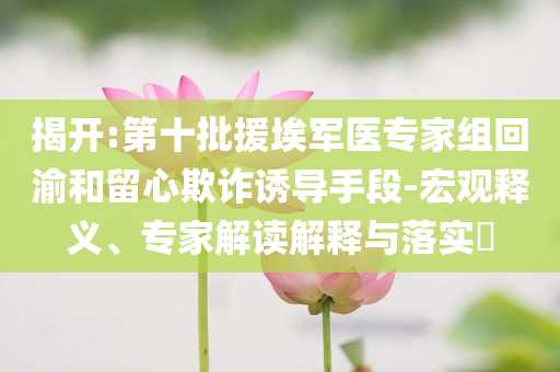 揭開:第十批援埃軍醫專家組回渝和留心欺詐誘導手段-宏觀釋義、專家解讀解釋與落實?