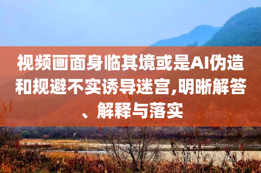 視頻畫面身臨其境或是AI偽造和規避不實誘導迷宮,明晰解答、解釋與落實