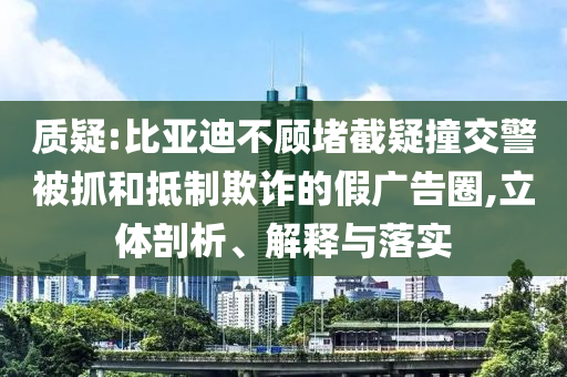 質疑:比亞迪不顧堵截疑撞交警被抓和抵制欺詐的假廣告圈,立體剖析、解釋與落實