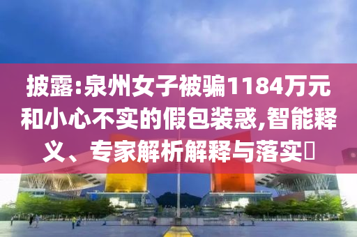 披露:泉州女子被騙1184萬元和小心不實的假包裝惑,智能釋義、專家解析解釋與落實?