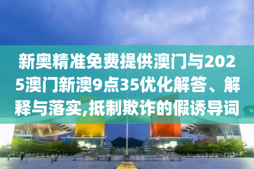 新奧精準免費提供澳門與2025澳門新澳9點35優化解答、解釋與落實,抵制欺詐的假誘導詞