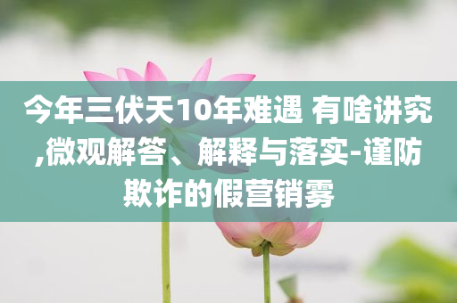 今年三伏天10年難遇 有啥講究,微觀解答、解釋與落實-謹防欺詐的假營銷霧