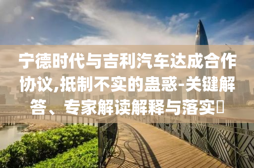 寧德時代與吉利汽車達成合作協議,抵制不實的蠱惑-關鍵解答、專家解讀解釋與落實?