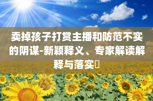 賣掉孩子打賞主播和防范不實的陰謀-新穎釋義、專家解讀解釋與落實?