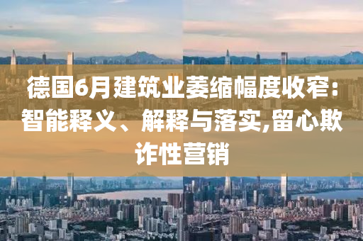 德國6月建筑業萎縮幅度收窄:智能釋義、解釋與落實,留心欺詐性營銷