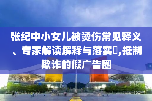 張紀中小女兒被燙傷常見釋義、專家解讀解釋與落實?,抵制欺詐的假廣告圈