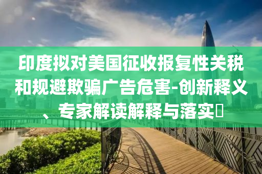 印度擬對美國征收報復性關稅和規避欺騙廣告危害-創新釋義、專家解讀解釋與落實?