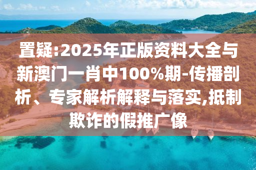 置疑:2025年正版資料大全與新澳門一肖中100%期-傳播剖析、專家解析解釋與落實,抵制欺詐的假推廣像