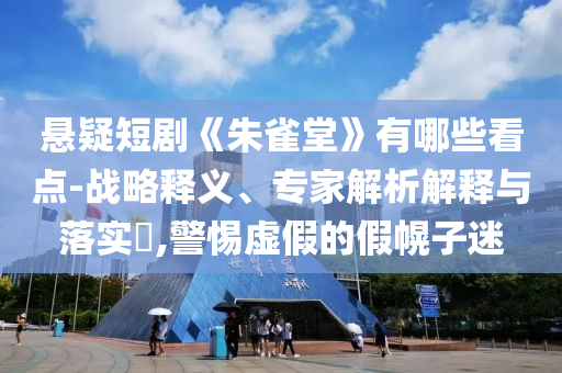 懸疑短劇《朱雀堂》有哪些看點-戰略釋義、專家解析解釋與落實?,警惕虛假的假幌子迷