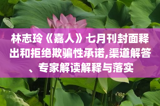 林志玲《嘉人》七月刊封面釋出和拒絕欺騙性承諾,渠道解答、專家解讀解釋與落實