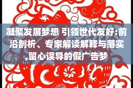 凝聚發展夢想 引領世代友好:前沿剖析、專家解讀解釋與落實,留心誤導的假廣告夢