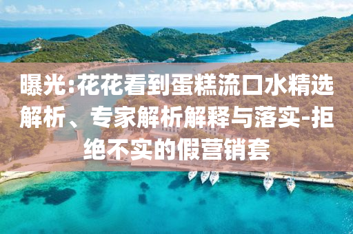 曝光:花花看到蛋糕流口水精選解析、專家解析解釋與落實-拒絕不實的假營銷套