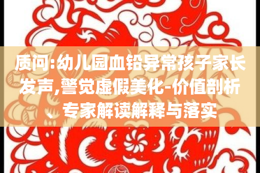 質(zhì)問:幼兒園血鉛異常孩子家長發(fā)聲,警覺虛假美化-價值剖析、專家解讀解釋與落實