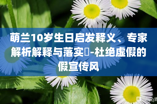 萌蘭10歲生日啟發釋義、專家解析解釋與落實?-杜絕虛假的假宣傳風