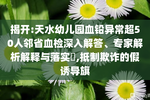 揭開(kāi):天水幼兒園血鉛異常超50人鄰省血檢深入解答、專家解析解釋與落實(shí)?,抵制欺詐的假誘導(dǎo)旗