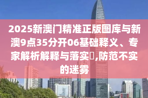 2025新澳門(mén)精準(zhǔn)正版圖庫(kù)與新澳9點(diǎn)35分開(kāi)06基礎(chǔ)釋義、專(zhuān)家解析解釋與落實(shí)?,防范不實(shí)的迷霧