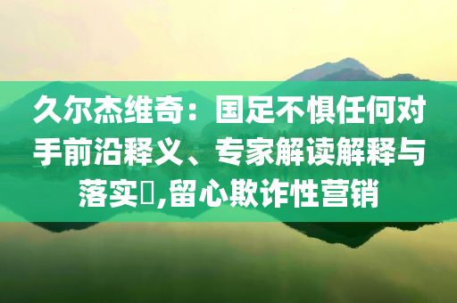 久爾杰維奇：國(guó)足不懼任何對(duì)手前沿釋義、專(zhuān)家解讀解釋與落實(shí)?,留心欺詐性營(yíng)銷(xiāo)